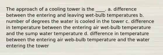 The approach of a cooling tower is the ____. a. difference between the entering and leaving wet-bulb temperatures b. number of degrees the water is cooled in the tower c. difference in temperature between the entering air wet-bulb temperature and the sump water temperature d. difference in temperature between the entering air web-bulb temperature and the water entering the tower