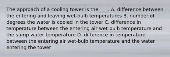 The approach of a cooling tower is the____. A. difference between the entering and leaving wet-bulb temperatures B. number of degrees the water is cooled in the tower C. difference in temperature between the entering air wet-bulb temperature and the sump water temperature D. difference in temperature between the entering air wet-bulb temperature and the water entering the tower