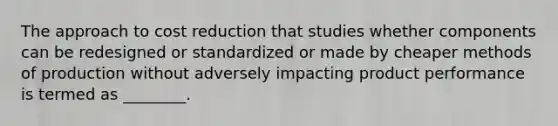 The approach to cost reduction that studies whether components can be redesigned or standardized or made by cheaper methods of production without adversely impacting product performance is termed as ________.