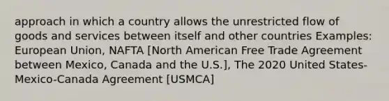 approach in which a country allows the unrestricted flow of goods and services between itself and other countries Examples: European Union, NAFTA [North American Free Trade Agreement between Mexico, Canada and the U.S.], The 2020 United States-Mexico-Canada Agreement [USMCA]