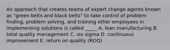 An approach that creates teams of expert change agents known as "green belts and black belts" to take control of problem finding, problem solving, and training other employees in implementing solutions is called _____ A. lean manufacturing B. total quality management C. six sigma D. continuous improvement E. return on quality (ROQ)