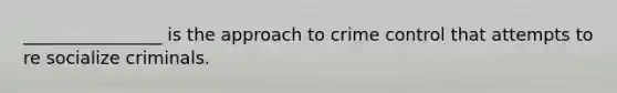 ________________ is the approach to crime control that attempts to re socialize criminals.