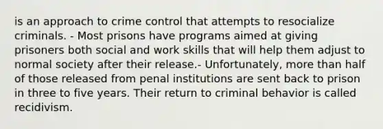 is an approach to crime control that attempts to resocialize criminals. - Most prisons have programs aimed at giving prisoners both social and work skills that will help them adjust to normal society after their release.- Unfortunately, <a href='https://www.questionai.com/knowledge/keWHlEPx42-more-than' class='anchor-knowledge'>more than</a> half of those released from penal institutions are sent back to prison in three to five years. Their return to criminal behavior is called recidivism.