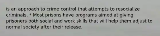 is an approach to crime control that attempts to resocialize criminals. * Most prisons have programs aimed at giving prisoners both social and work skills that will help them adjust to normal society after their release.