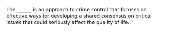 The ______ is an approach to crime control that focuses on effective ways for developing a shared consensus on critical issues that could seriously affect the quality of life.