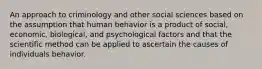 An approach to criminology and other social sciences based on the assumption that human behavior is a product of social, economic, biological, and psychological factors and that the scientific method can be applied to ascertain the causes of individuals behavior.