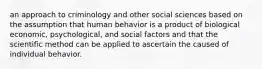 an approach to criminology and other social sciences based on the assumption that human behavior is a product of biological economic, psychological, and social factors and that the scientific method can be applied to ascertain the caused of individual behavior.