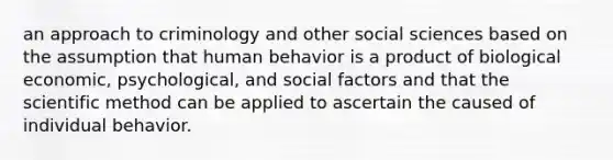 an approach to criminology and other social sciences based on the assumption that human behavior is a product of biological economic, psychological, and social factors and that the scientific method can be applied to ascertain the caused of individual behavior.