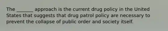 The _______ approach is the current drug policy in the United States that suggests that drug patrol policy are necessary to prevent the collapse of public order and society itself.