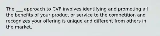 The ___ approach to CVP involves identifying and promoting all the benefits of your product or service to the competition and recognizes your offering is unique and different from others in the market.