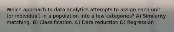 Which approach to data analytics attempts to assign each unit (or individual) in a population into a few categories? A) Similarity matching. B) Classification. C) Data reduction D) Regression