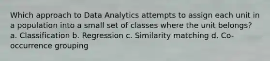 Which approach to Data Analytics attempts to assign each unit in a population into a small set of classes where the unit belongs? a. Classification b. Regression c. Similarity matching d. Co-occurrence grouping