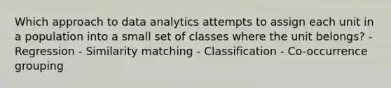 Which approach to data analytics attempts to assign each unit in a population into a small set of classes where the unit belongs? - Regression - Similarity matching - Classification - Co-occurrence grouping