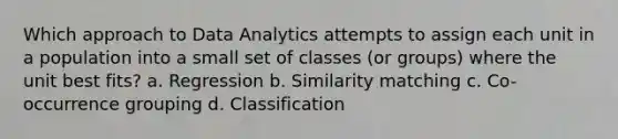 Which approach to Data Analytics attempts to assign each unit in a population into a small set of classes (or groups) where the unit best fits? a. Regression b. Similarity matching c. Co-occurrence grouping d. Classification