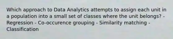 Which approach to Data Analytics attempts to assign each unit in a population into a small set of classes where the unit belongs? - Regression - Co-occurence grouping - Similarity matching - Classification