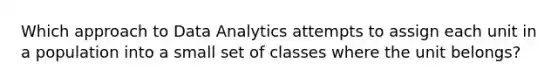 Which approach to Data Analytics attempts to assign each unit in a population into a small set of classes where the unit belongs?