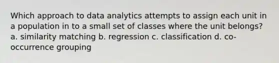 Which approach to data analytics attempts to assign each unit in a population in to a small set of classes where the unit belongs? a. similarity matching b. regression c. classification d. co-occurrence grouping