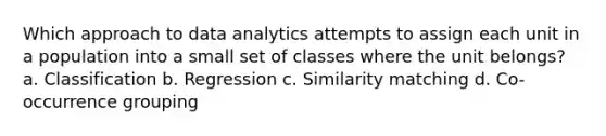 Which approach to data analytics attempts to assign each unit in a population into a small set of classes where the unit belongs? a. Classification b. Regression c. Similarity matching d. Co-occurrence grouping