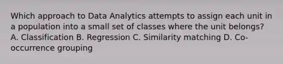 Which approach to Data Analytics attempts to assign each unit in a population into a small set of classes where the unit belongs? A. Classification B. Regression C. Similarity matching D. Co-occurrence grouping