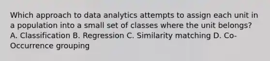 Which approach to data analytics attempts to assign each unit in a population into a small set of classes where the unit belongs? A. Classification B. Regression C. Similarity matching D. Co-Occurrence grouping