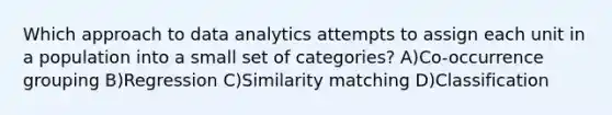 Which approach to data analytics attempts to assign each unit in a population into a small set of categories? A)Co-occurrence grouping B)Regression C)Similarity matching D)Classification