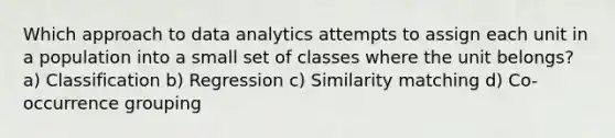 Which approach to data analytics attempts to assign each unit in a population into a small set of classes where the unit belongs? a) Classification b) Regression c) Similarity matching d) Co-occurrence grouping