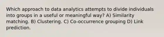 Which approach to data analytics attempts to divide individuals into groups in a useful or meaningful way? A) Similarity matching. B) Clustering. C) Co-occurrence grouping D) Link prediction.