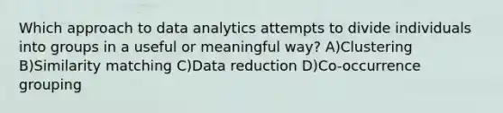 Which approach to data analytics attempts to divide individuals into groups in a useful or meaningful way? A)Clustering B)Similarity matching C)Data reduction D)Co-occurrence grouping