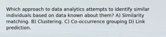 Which approach to data analytics attempts to identify similar individuals based on data known about them? A) Similarity matching. B) Clustering. C) Co-occurrence grouping D) Link prediction.