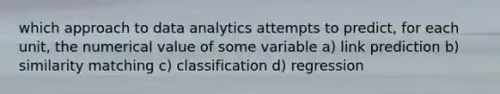 which approach to data analytics attempts to predict, for each unit, the numerical value of some variable a) link prediction b) similarity matching c) classification d) regression