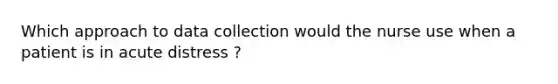 Which approach to data collection would the nurse use when a patient is in acute distress ?