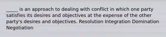 _____ is an approach to dealing with conflict in which one party satisfies its desires and objectives at the expense of the other party's desires and objectives. Resolution Integration Domination Negotiation