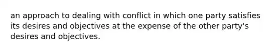 an approach to dealing with conflict in which one party satisfies its desires and objectives at the expense of the other party's desires and objectives.