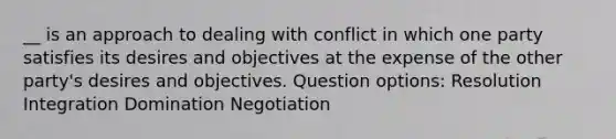 __ is an approach to dealing with conflict in which one party satisfies its desires and objectives at the expense of the other party's desires and objectives. Question options: Resolution Integration Domination Negotiation