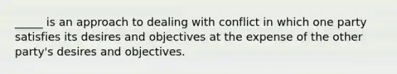 _____ is an approach to dealing with conflict in which one party satisfies its desires and objectives at the expense of the other party's desires and objectives.