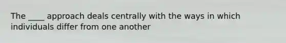 The ____ approach deals centrally with the ways in which individuals differ from one another