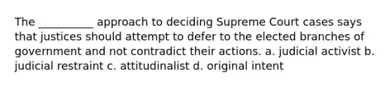 The __________ approach to deciding Supreme Court cases says that justices should attempt to defer to the elected branches of government and not contradict their actions. a. judicial activist b. judicial restraint c. attitudinalist d. original intent