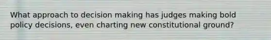 What approach to decision making has judges making bold policy decisions, even charting new constitutional ground?