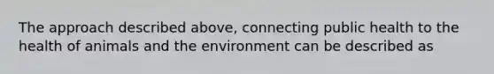 The approach described above, connecting public health to the health of animals and the environment can be described as