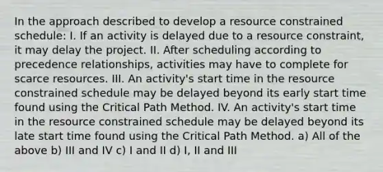 In the approach described to develop a resource constrained schedule: I. If an activity is delayed due to a resource constraint, it may delay the project. II. After scheduling according to precedence relationships, activities may have to complete for scarce resources. III. An activity's start time in the resource constrained schedule may be delayed beyond its early start time found using the Critical Path Method. IV. An activity's start time in the resource constrained schedule may be delayed beyond its late start time found using the Critical Path Method. a) All of the above b) III and IV c) I and II d) I, II and III