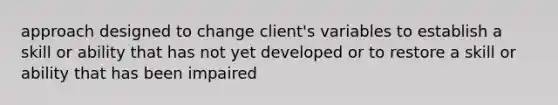 approach designed to change client's variables to establish a skill or ability that has not yet developed or to restore a skill or ability that has been impaired