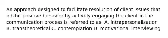 An approach designed to facilitate resolution of client issues that inhibit positive behavior by actively engaging the client in the communication process is referred to as: A. intrapersonalization B. transtheoretical C. contemplation D. motivational interviewing