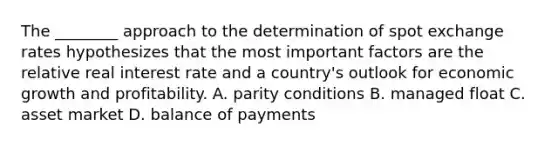 The​ ________ approach to the determination of spot exchange rates hypothesizes that the most important factors are the relative real interest rate and a​ country's outlook for economic growth and profitability. A. parity conditions B. managed float C. asset market D. balance of payments