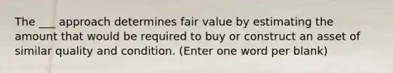 The ___ approach determines fair value by estimating the amount that would be required to buy or construct an asset of similar quality and condition. (Enter one word per blank)