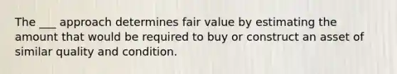 The ___ approach determines fair value by estimating the amount that would be required to buy or construct an asset of similar quality and condition.