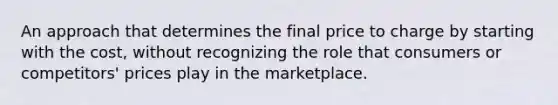 An approach that determines the final price to charge by starting with the cost, without recognizing the role that consumers or competitors' prices play in the marketplace.