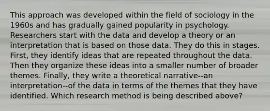 This approach was developed within the field of sociology in the 1960s and has gradually gained popularity in psychology. Researchers start with the data and develop a theory or an interpretation that is based on those data. They do this in stages. First, they identify ideas that are repeated throughout the data. Then they organize these ideas into a smaller number of broader themes. Finally, they write a theoretical narrative--an interpretation--of the data in terms of the themes that they have identified. Which research method is being described above?