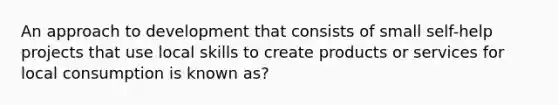 An approach to development that consists of small self-help projects that use local skills to create products or services for local consumption is known as?