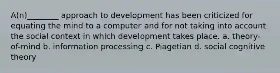 A(n)________ approach to development has been criticized for equating the mind to a computer and for not taking into account the social context in which development takes place. a. theory-of-mind b. information processing c. Piagetian d. social cognitive theory