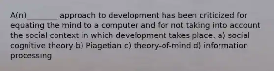 A(n)________ approach to development has been criticized for equating the mind to a computer and for not taking into account the social context in which development takes place. a) social cognitive theory b) Piagetian c) theory-of-mind d) information processing